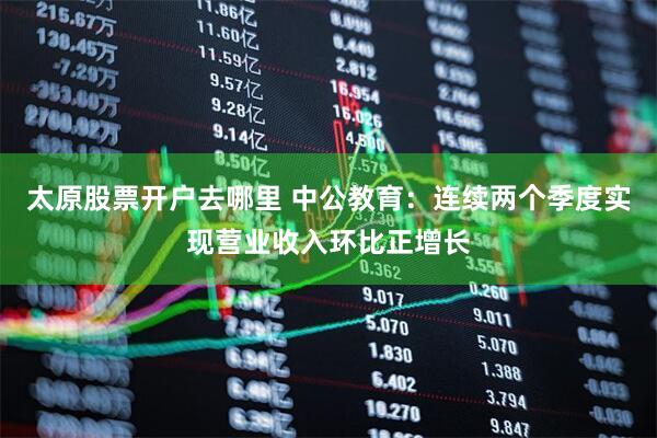太原股票开户去哪里 中公教育：连续两个季度实现营业收入环比正增长