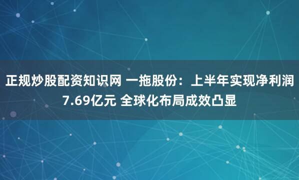 正规炒股配资知识网 一拖股份：上半年实现净利润7.69亿元 全球化布局成效凸显