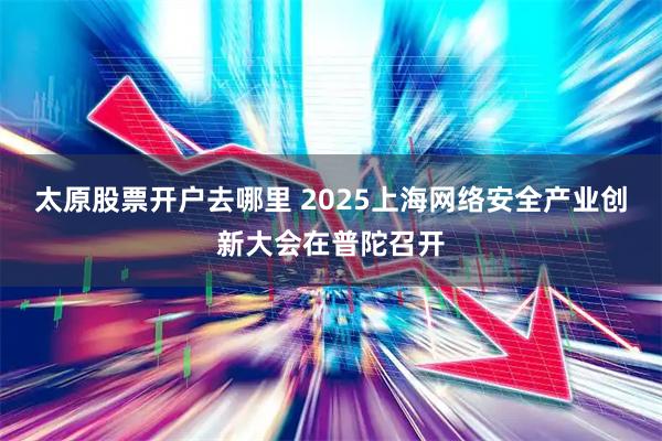 太原股票开户去哪里 2025上海网络安全产业创新大会在普陀召开