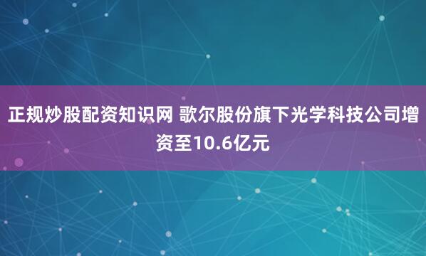 正规炒股配资知识网 歌尔股份旗下光学科技公司增资至10.6亿元