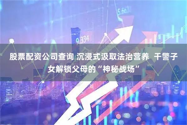 股票配资公司查询 沉浸式汲取法治营养  干警子女解锁父母的“神秘战场”