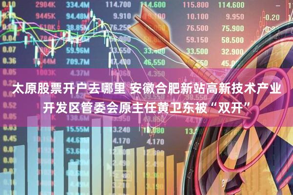 太原股票开户去哪里 安徽合肥新站高新技术产业开发区管委会原主任黄卫东被“双开”