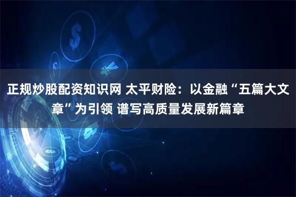 正规炒股配资知识网 太平财险：以金融“五篇大文章”为引领 谱写高质量发展新篇章