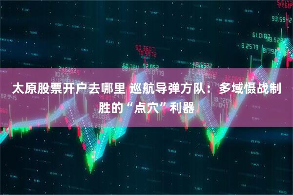 太原股票开户去哪里 巡航导弹方队：多域慑战制胜的“点穴”利器