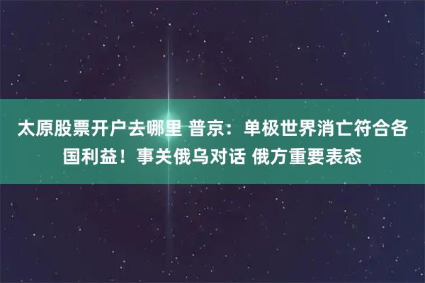 太原股票开户去哪里 普京：单极世界消亡符合各国利益！事关俄乌对话 俄方重要表态