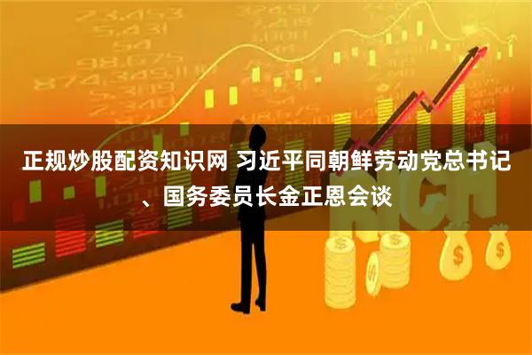 正规炒股配资知识网 习近平同朝鲜劳动党总书记、国务委员长金正恩会谈