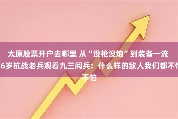 太原股票开户去哪里 从“没枪没炮”到装备一流 96岁抗战老兵观看九三阅兵：什么样的敌人我们都不怕