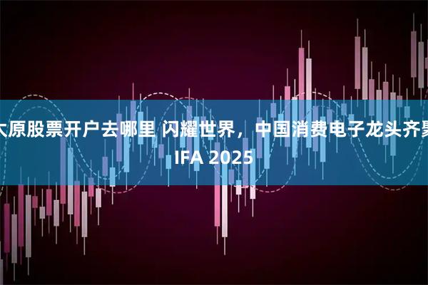 太原股票开户去哪里 闪耀世界，中国消费电子龙头齐聚IFA 2025