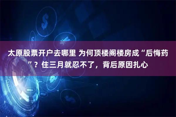 太原股票开户去哪里 为何顶楼阁楼房成“后悔药”？住三月就忍不了，背后原因扎心