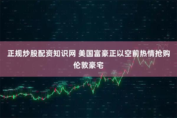 正规炒股配资知识网 美国富豪正以空前热情抢购伦敦豪宅