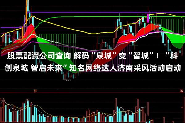股票配资公司查询 解码“泉城”变“智城”！“科创泉城 智启未来”知名网络达人济南采风活动启动