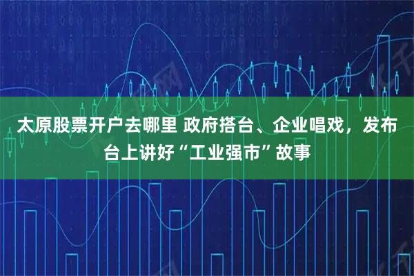 太原股票开户去哪里 政府搭台、企业唱戏，发布台上讲好“工业强市”故事