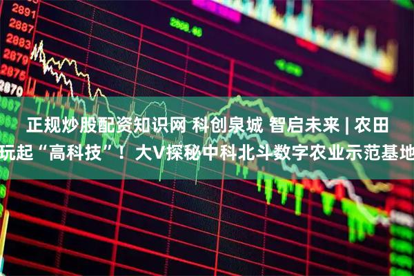 正规炒股配资知识网 科创泉城 智启未来 | 农田玩起“高科技”！大V探秘中科北斗数字农业示范基地