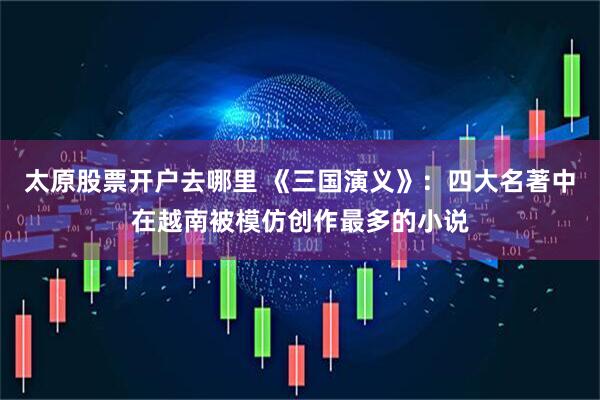 太原股票开户去哪里 《三国演义》：四大名著中在越南被模仿创作最多的小说