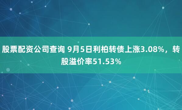 股票配资公司查询 9月5日利柏转债上涨3.08%，转股溢价率51.53%