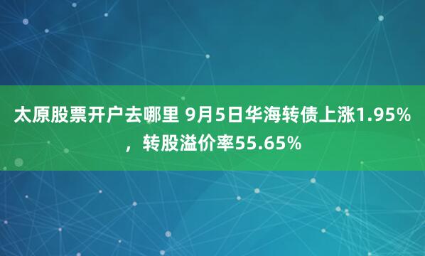 太原股票开户去哪里 9月5日华海转债上涨1.95%，转股溢价率55.65%