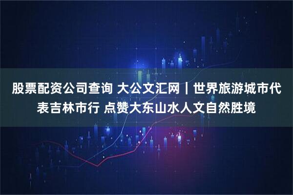 股票配资公司查询 大公文汇网｜世界旅游城市代表吉林市行 点赞大东山水人文自然胜境