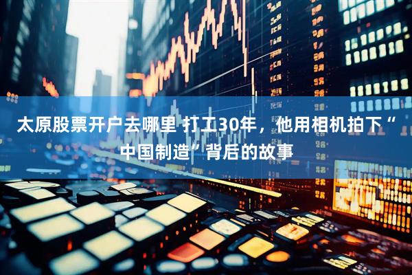 太原股票开户去哪里 打工30年，他用相机拍下“中国制造”背后的故事