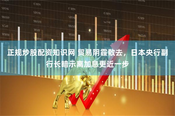 正规炒股配资知识网 贸易阴霾散去，日本央行副行长暗示离加息更近一步