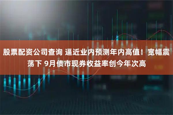 股票配资公司查询 逼近业内预测年内高值！宽幅震荡下 9月债市现券收益率创今年次高