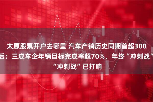太原股票开户去哪里 汽车产销历史同期首超300万辆背后：三成车企年销目标完成率超70%、年终“冲刺战”已打响