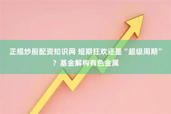 正规炒股配资知识网 短期狂欢还是“超级周期”？基金解构有色金属