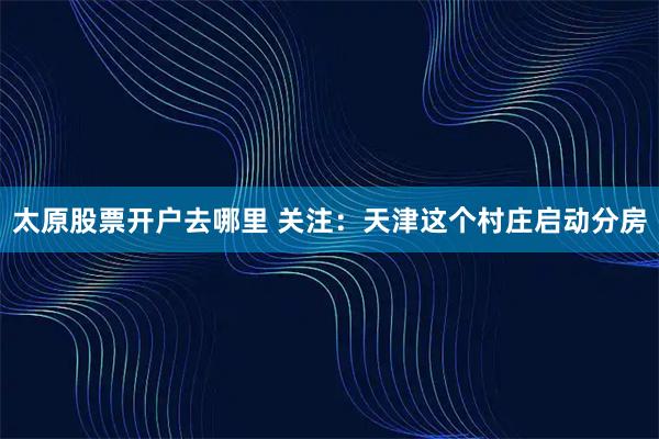 太原股票开户去哪里 关注：天津这个村庄启动分房