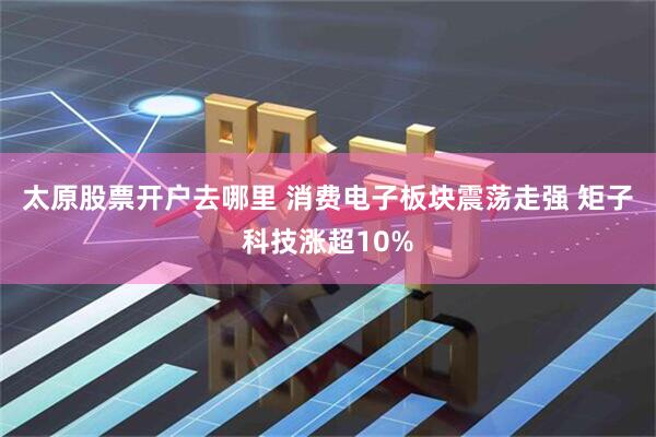 太原股票开户去哪里 消费电子板块震荡走强 矩子科技涨超10%