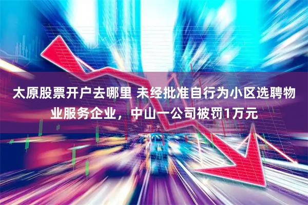 太原股票开户去哪里 未经批准自行为小区选聘物业服务企业，中山一公司被罚1万元