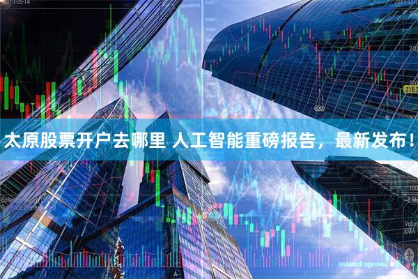 太原股票开户去哪里 人工智能重磅报告,最新发布!