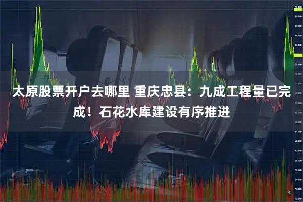 太原股票开户去哪里 重庆忠县：九成工程量已完成！石花水库建设有序推进