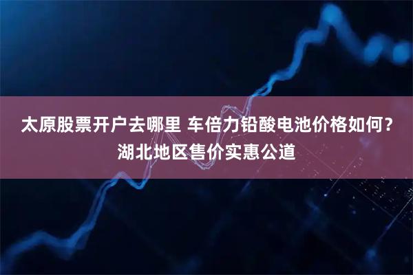 太原股票开户去哪里 车倍力铅酸电池价格如何？湖北地区售价实惠公道