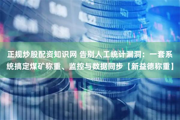 正规炒股配资知识网 告别人工统计漏洞：一套系统搞定煤矿称重、监控与数据同步【新益德称重】