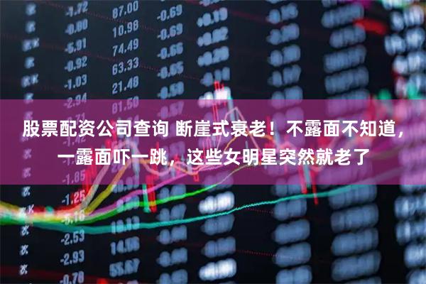 股票配资公司查询 断崖式衰老！不露面不知道，一露面吓一跳，这些女明星突然就老了