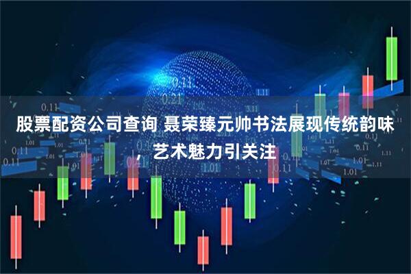 股票配资公司查询 聂荣臻元帅书法展现传统韵味，艺术魅力引关注