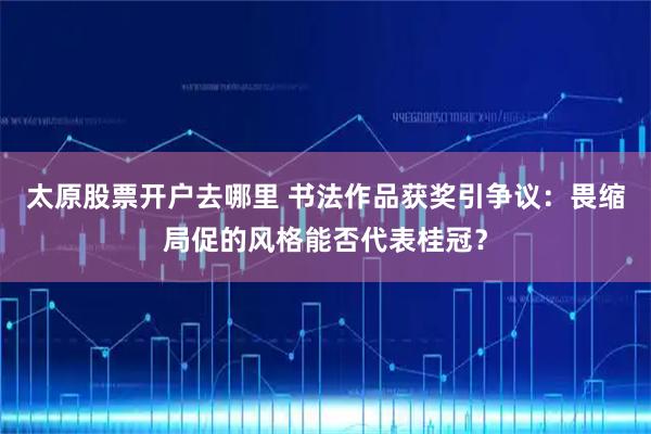 太原股票开户去哪里 书法作品获奖引争议：畏缩局促的风格能否代表桂冠？