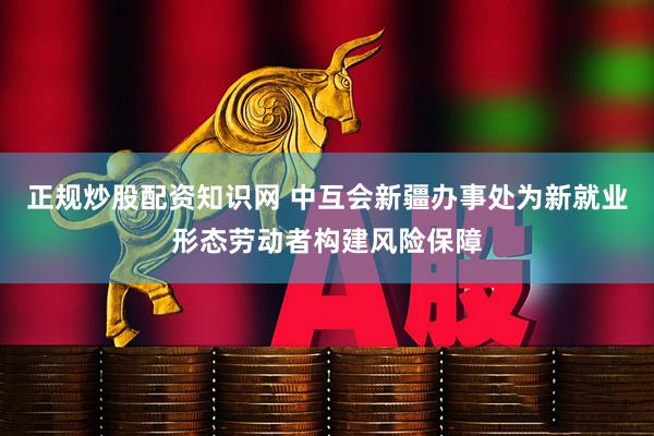 正规炒股配资知识网 中互会新疆办事处为新就业形态劳动者构建风险保障