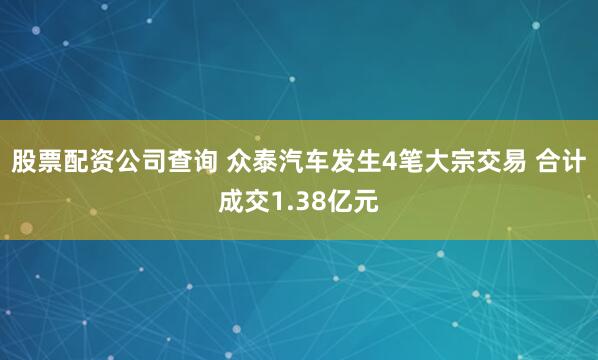 股票配资公司查询 众泰汽车发生4笔大宗交易 合计成交1.38亿元