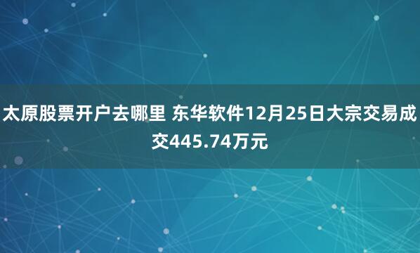 太原股票开户去哪里 东华软件12月25日大宗交易成交445.74万元