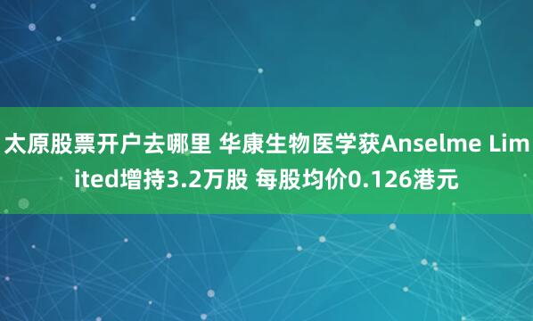 太原股票开户去哪里 华康生物医学获Anselme Limited增持3.2万股 每股均价0.126港元