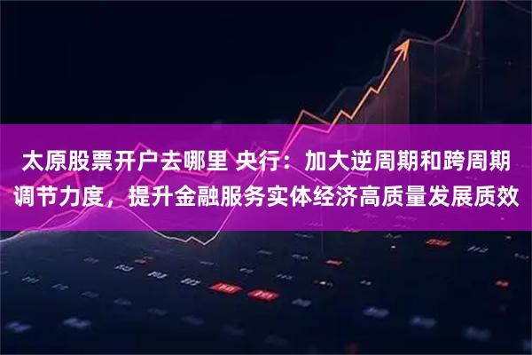 太原股票开户去哪里 央行：加大逆周期和跨周期调节力度，提升金融服务实体经济高质量发展质效