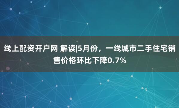 线上配资开户网 解读|5月份，一线城市二手住宅销售价格环比下降0.7%