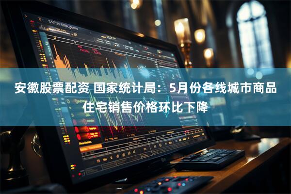 安徽股票配资 国家统计局：5月份各线城市商品住宅销售价格环比下降