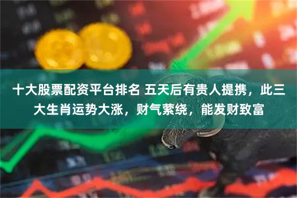 十大股票配资平台排名 五天后有贵人提携，此三大生肖运势大涨，财气萦绕，能发财致富