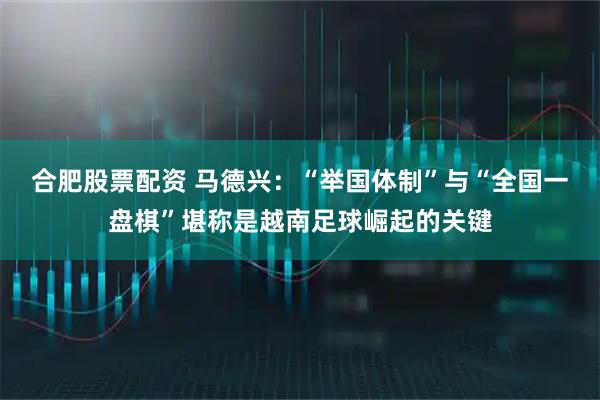 合肥股票配资 马德兴：“举国体制”与“全国一盘棋”堪称是越南足球崛起的关键