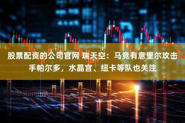 股票配资的公司官网 瑞天空：马竞有意里尔攻击手帕尔多，水晶宫、纽卡等队也关注