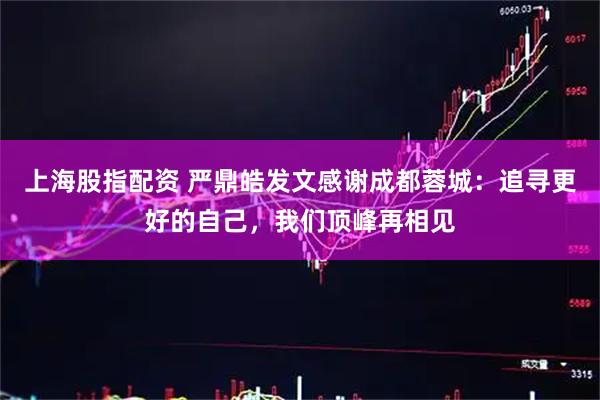 上海股指配资 严鼎皓发文感谢成都蓉城：追寻更好的自己，我们顶峰再相见