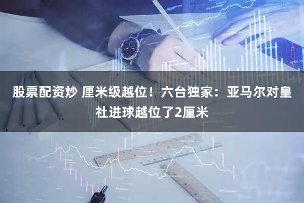 股票配资炒 厘米级越位！六台独家：亚马尔对皇社进球越位了2厘米