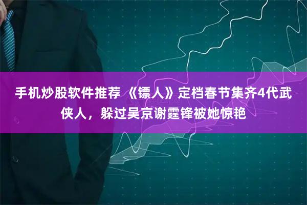手机炒股软件推荐 《镖人》定档春节集齐4代武侠人，躲过吴京谢霆锋被她惊艳