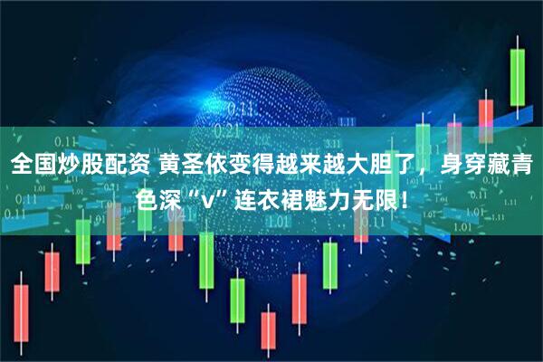 全国炒股配资 黄圣依变得越来越大胆了，身穿藏青色深“v”连衣裙魅力无限！
